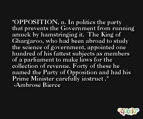 OPPOSITION, n. In politics the party that prevents the Government from running amuck by hamstringing it.  The King of Ghargaroo, who had been abroad to study the science of government, appointed one hundred of his fattest subjects as members of a parliament to make laws for the collection of revenue. Forty of these he named the Party of Opposition and had his Prime Minister carefully instruct . -Ambrose Bierce