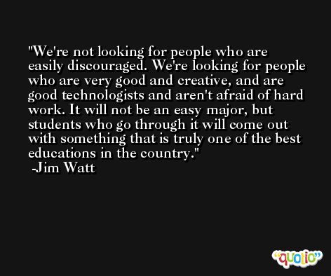 We're not looking for people who are easily discouraged. We're looking for people who are very good and creative, and are good technologists and aren't afraid of hard work. It will not be an easy major, but students who go through it will come out with something that is truly one of the best educations in the country. -Jim Watt