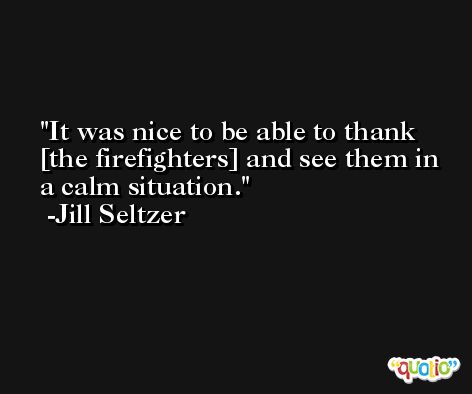 It was nice to be able to thank [the firefighters] and see them in a calm situation. -Jill Seltzer
