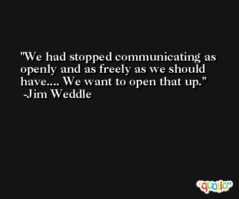 We had stopped communicating as openly and as freely as we should have.... We want to open that up. -Jim Weddle