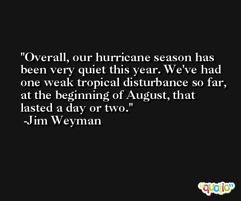 Overall, our hurricane season has been very quiet this year. We've had one weak tropical disturbance so far, at the beginning of August, that lasted a day or two. -Jim Weyman