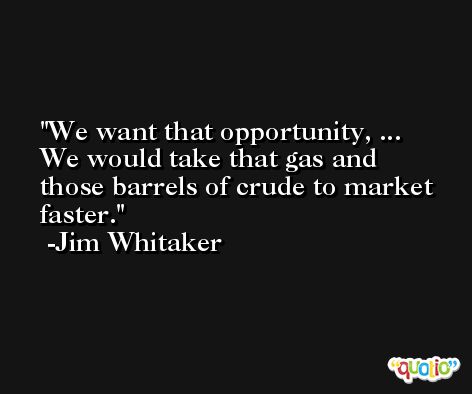 We want that opportunity, ... We would take that gas and those barrels of crude to market faster. -Jim Whitaker