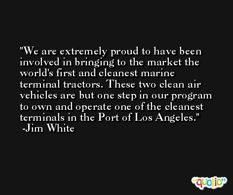 We are extremely proud to have been involved in bringing to the market the world's first and cleanest marine terminal tractors. These two clean air vehicles are but one step in our program to own and operate one of the cleanest terminals in the Port of Los Angeles. -Jim White