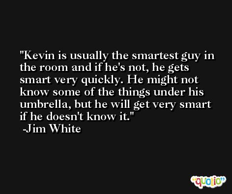 Kevin is usually the smartest guy in the room and if he's not, he gets smart very quickly. He might not know some of the things under his umbrella, but he will get very smart if he doesn't know it. -Jim White