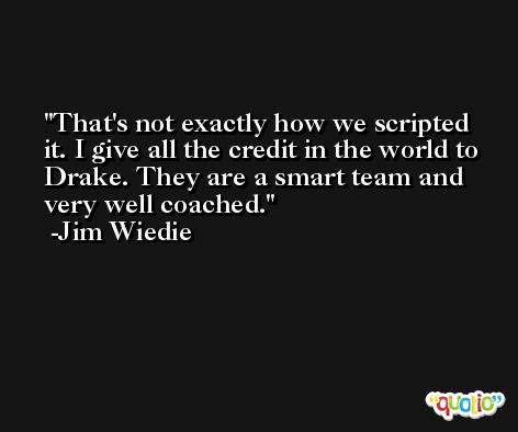 That's not exactly how we scripted it. I give all the credit in the world to Drake. They are a smart team and very well coached. -Jim Wiedie