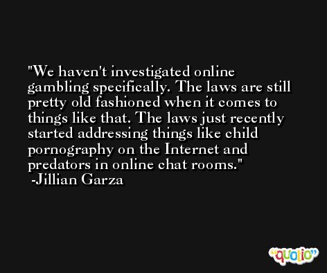 We haven't investigated online gambling specifically. The laws are still pretty old fashioned when it comes to things like that. The laws just recently started addressing things like child pornography on the Internet and predators in online chat rooms. -Jillian Garza