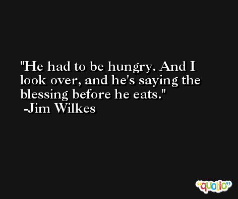 He had to be hungry. And I look over, and he's saying the blessing before he eats. -Jim Wilkes