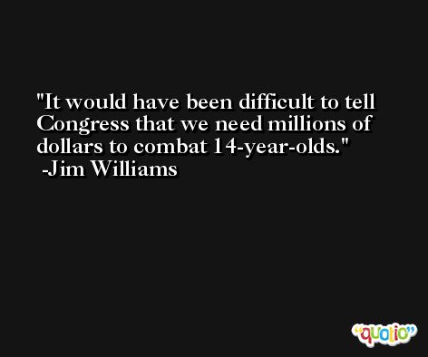 It would have been difficult to tell Congress that we need millions of dollars to combat 14-year-olds. -Jim Williams