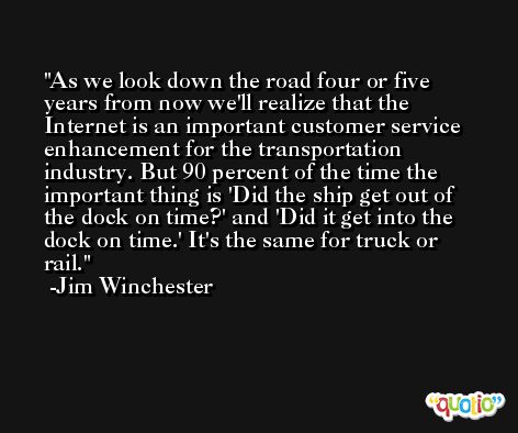 As we look down the road four or five years from now we'll realize that the Internet is an important customer service enhancement for the transportation industry. But 90 percent of the time the important thing is 'Did the ship get out of the dock on time?' and 'Did it get into the dock on time.' It's the same for truck or rail. -Jim Winchester