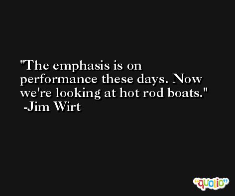 The emphasis is on performance these days. Now we're looking at hot rod boats. -Jim Wirt