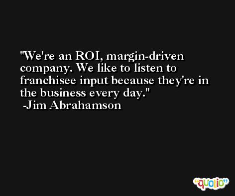 We're an ROI, margin-driven company. We like to listen to franchisee input because they're in the business every day. -Jim Abrahamson