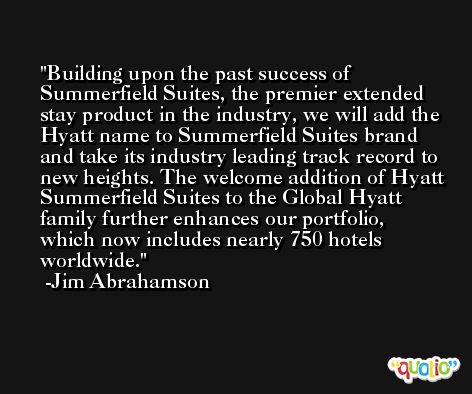 Building upon the past success of Summerfield Suites, the premier extended stay product in the industry, we will add the Hyatt name to Summerfield Suites brand and take its industry leading track record to new heights. The welcome addition of Hyatt Summerfield Suites to the Global Hyatt family further enhances our portfolio, which now includes nearly 750 hotels worldwide. -Jim Abrahamson
