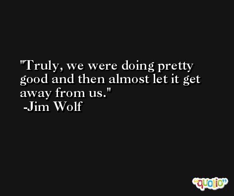 Truly, we were doing pretty good and then almost let it get away from us. -Jim Wolf