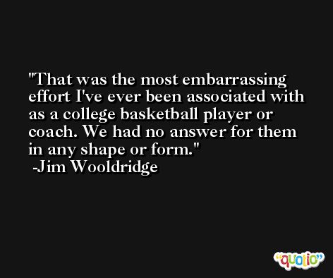 That was the most embarrassing effort I've ever been associated with as a college basketball player or coach. We had no answer for them in any shape or form. -Jim Wooldridge