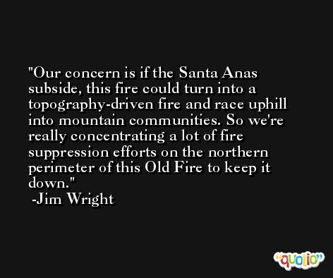Our concern is if the Santa Anas subside, this fire could turn into a topography-driven fire and race uphill into mountain communities. So we're really concentrating a lot of fire suppression efforts on the northern perimeter of this Old Fire to keep it down. -Jim Wright