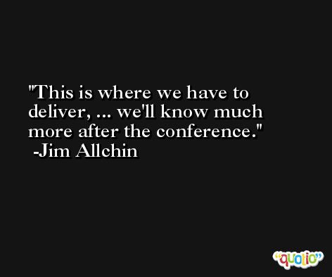 This is where we have to deliver, ... we'll know much more after the conference. -Jim Allchin