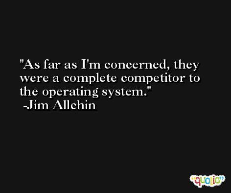 As far as I'm concerned, they were a complete competitor to the operating system. -Jim Allchin