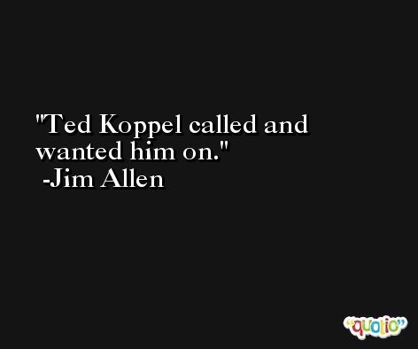 Ted Koppel called and wanted him on. -Jim Allen