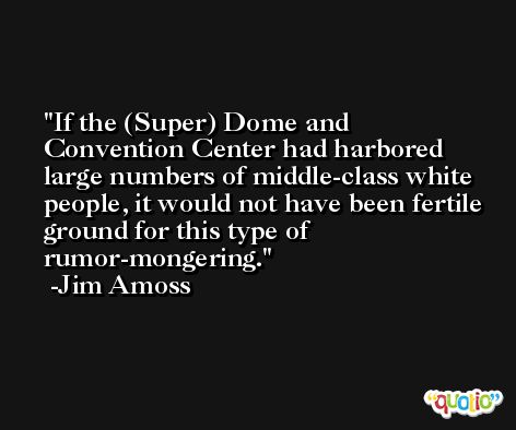 If the (Super) Dome and Convention Center had harbored large numbers of middle-class white people, it would not have been fertile ground for this type of rumor-mongering. -Jim Amoss
