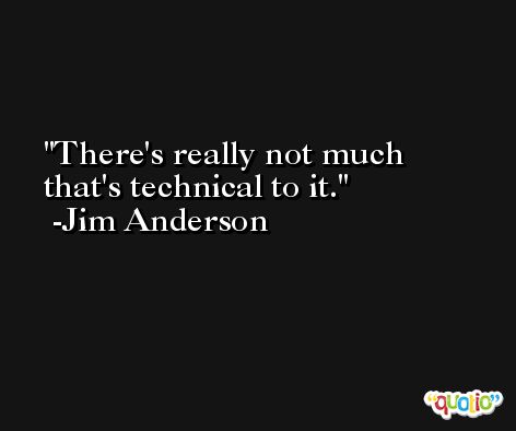 There's really not much that's technical to it. -Jim Anderson