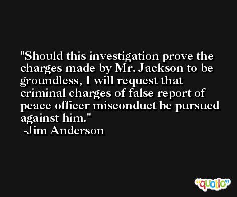 Should this investigation prove the charges made by Mr. Jackson to be groundless, I will request that criminal charges of false report of peace officer misconduct be pursued against him. -Jim Anderson