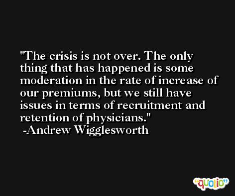 The crisis is not over. The only thing that has happened is some moderation in the rate of increase of our premiums, but we still have issues in terms of recruitment and retention of physicians. -Andrew Wigglesworth