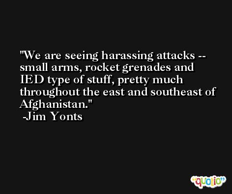 We are seeing harassing attacks -- small arms, rocket grenades and IED type of stuff, pretty much throughout the east and southeast of Afghanistan. -Jim Yonts
