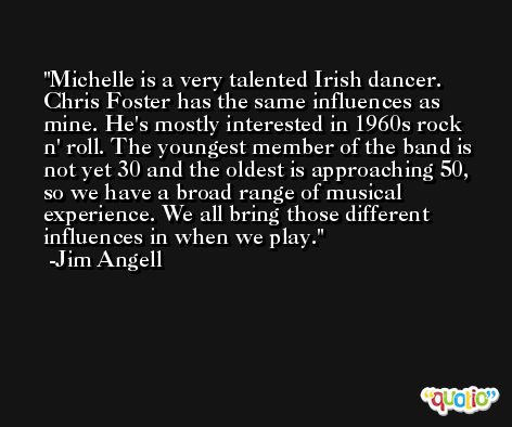Michelle is a very talented Irish dancer. Chris Foster has the same influences as mine. He's mostly interested in 1960s rock n' roll. The youngest member of the band is not yet 30 and the oldest is approaching 50, so we have a broad range of musical experience. We all bring those different influences in when we play. -Jim Angell