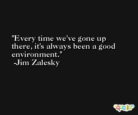 Every time we've gone up there, it's always been a good environment. -Jim Zalesky
