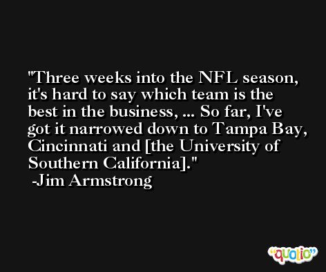 Three weeks into the NFL season, it's hard to say which team is the best in the business, ... So far, I've got it narrowed down to Tampa Bay, Cincinnati and [the University of Southern California]. -Jim Armstrong
