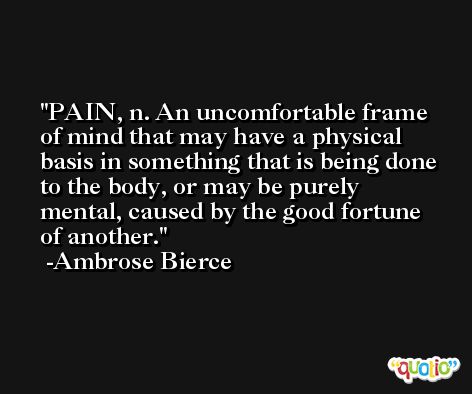 PAIN, n. An uncomfortable frame of mind that may have a physical basis in something that is being done to the body, or may be purely mental, caused by the good fortune of another. -Ambrose Bierce
