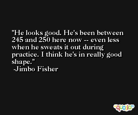 He looks good. He's been between 245 and 250 here now -- even less when he sweats it out during practice. I think he's in really good shape. -Jimbo Fisher