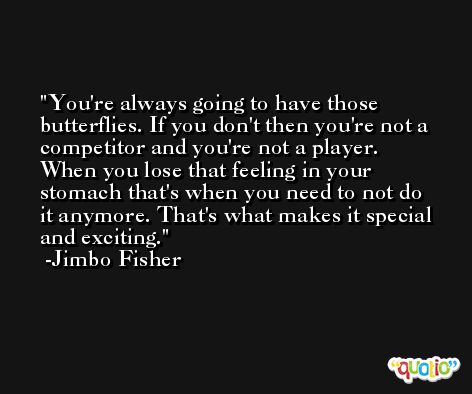 You're always going to have those butterflies. If you don't then you're not a competitor and you're not a player. When you lose that feeling in your stomach that's when you need to not do it anymore. That's what makes it special and exciting. -Jimbo Fisher