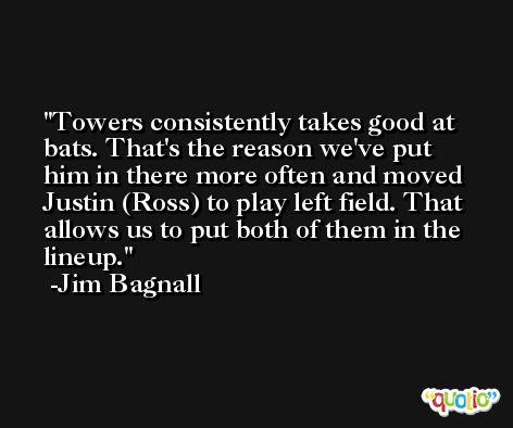 Towers consistently takes good at bats. That's the reason we've put him in there more often and moved Justin (Ross) to play left field. That allows us to put both of them in the lineup. -Jim Bagnall