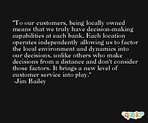 To our customers, being locally owned means that we truly have decision-making capabilities at each bank. Each location operates independently allowing us to factor the local environment and dynamics into our decisions, unlike others who make decisions from a distance and don't consider those factors. It brings a new level of customer service into play. -Jim Bailey