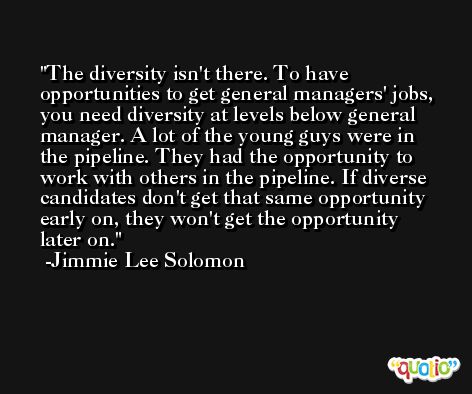 The diversity isn't there. To have opportunities to get general managers' jobs, you need diversity at levels below general manager. A lot of the young guys were in the pipeline. They had the opportunity to work with others in the pipeline. If diverse candidates don't get that same opportunity early on, they won't get the opportunity later on. -Jimmie Lee Solomon