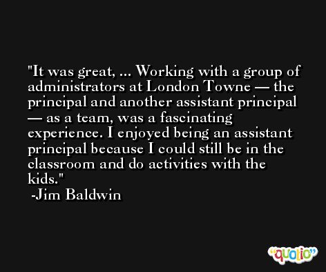 It was great, ... Working with a group of administrators at London Towne — the principal and another assistant principal — as a team, was a fascinating experience. I enjoyed being an assistant principal because I could still be in the classroom and do activities with the kids. -Jim Baldwin