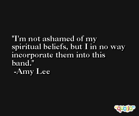 I'm not ashamed of my spiritual beliefs, but I in no way incorporate them into this band. -Amy Lee