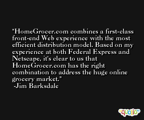 HomeGrocer.com combines a first-class front-end Web experience with the most efficient distribution model. Based on my experience at both Federal Express and Netscape, it's clear to us that HomeGrocer.com has the right combination to address the huge online grocery market. -Jim Barksdale