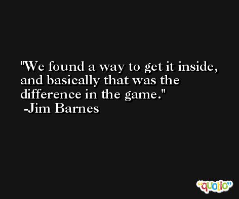 We found a way to get it inside, and basically that was the difference in the game. -Jim Barnes