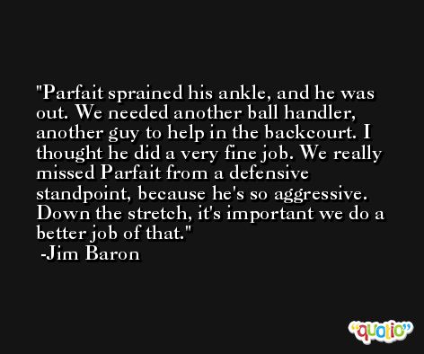 Parfait sprained his ankle, and he was out. We needed another ball handler, another guy to help in the backcourt. I thought he did a very fine job. We really missed Parfait from a defensive standpoint, because he's so aggressive. Down the stretch, it's important we do a better job of that. -Jim Baron