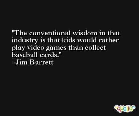 The conventional wisdom in that industry is that kids would rather play video games than collect baseball cards. -Jim Barrett