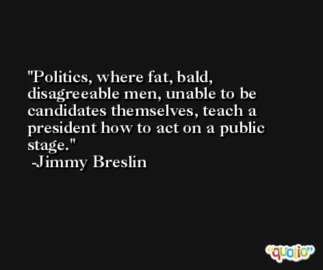 Politics, where fat, bald, disagreeable men, unable to be candidates themselves, teach a president how to act on a public stage. -Jimmy Breslin