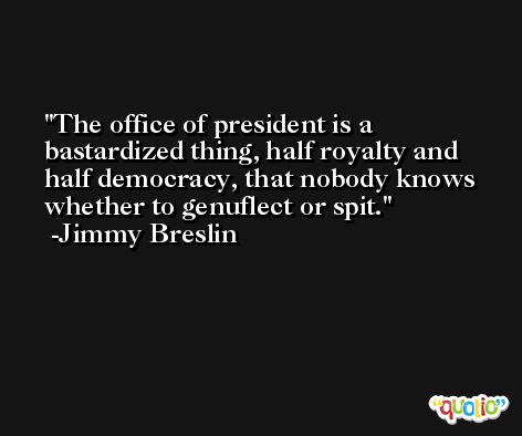 The office of president is a bastardized thing, half royalty and half democracy, that nobody knows whether to genuflect or spit. -Jimmy Breslin