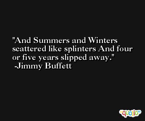 And Summers and Winters scattered like splinters And four or five years slipped away. -Jimmy Buffett