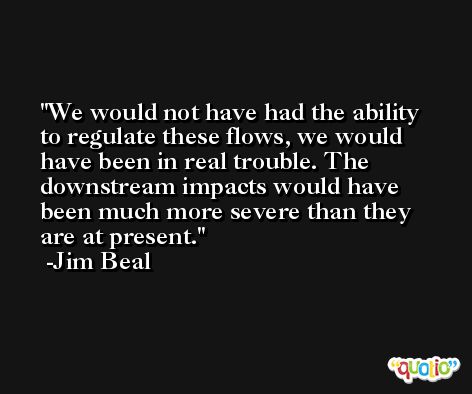 We would not have had the ability to regulate these flows, we would have been in real trouble. The downstream impacts would have been much more severe than they are at present. -Jim Beal