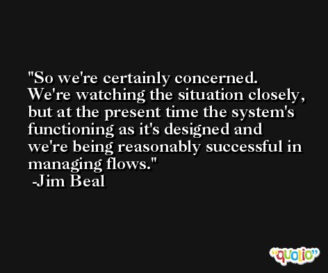 So we're certainly concerned. We're watching the situation closely, but at the present time the system's functioning as it's designed and we're being reasonably successful in managing flows. -Jim Beal