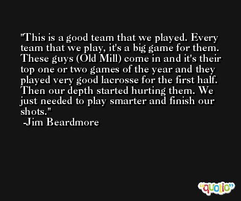 This is a good team that we played. Every team that we play, it's a big game for them. These guys (Old Mill) come in and it's their top one or two games of the year and they played very good lacrosse for the first half. Then our depth started hurting them. We just needed to play smarter and finish our shots. -Jim Beardmore