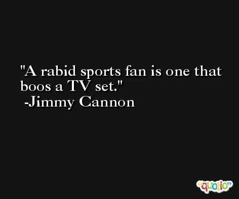 A rabid sports fan is one that boos a TV set. -Jimmy Cannon