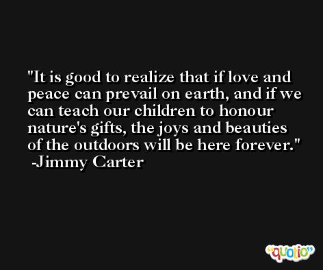 It is good to realize that if love and peace can prevail on earth, and if we can teach our children to honour nature's gifts, the joys and beauties of the outdoors will be here forever. -Jimmy Carter